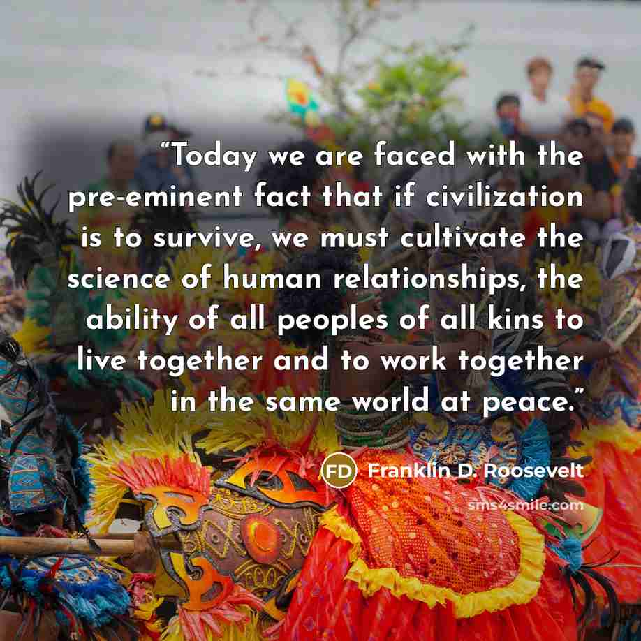 “Today we are faced with the pre-eminent fact that if civilization is to survive, we must cultivate the science of human relationships, the ability of all peoples of all kins to live together and to work together in the same world at peace.” quote by Franklin D. Roosevelt