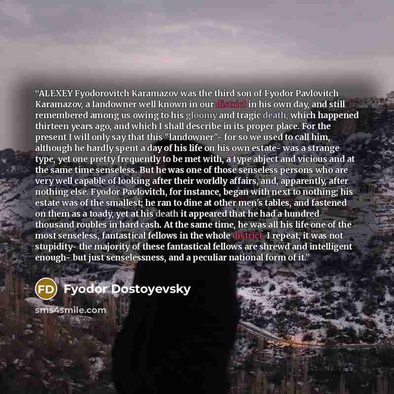 “ALEXEY Fyodorovitch Karamazov was the third son of Fyodor Pavlovitch Karamazov, a landowner well known in our district in his own day, and still remembered among us owing to his gloomy and tragic death, which happened thirteen years ago, and which I shall describe in its proper place. For the…” quote by Fyodor Dostoyevsky