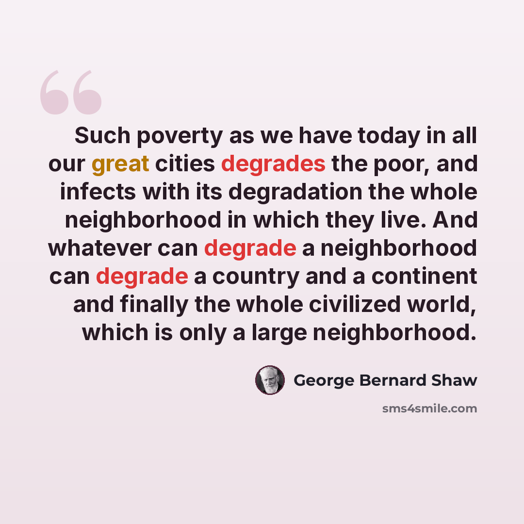 “Such poverty as we have today in all our great cities degrades the poor, and infects with its degradation the whole neighborhood in which they live. And whatever can degrade a neighborhood can degrade a country and a continent and finally the whole civilized world, which is only a large…” quote by George Bernard Shaw