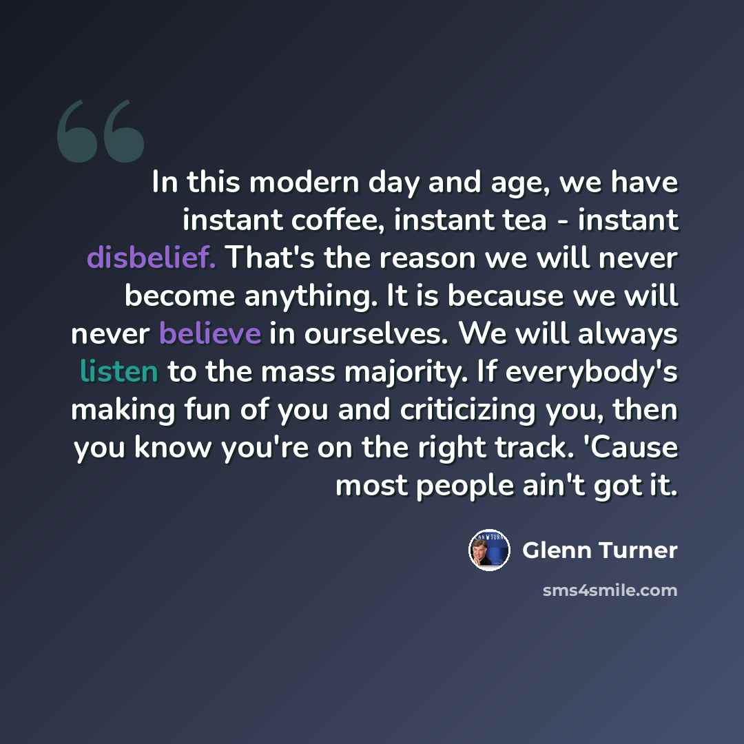 “In this modern day and age, we have instant coffee, instant tea - instant disbelief. That's the reason we will never become anything. It is because we will never believe in ourselves. We will always listen to the mass majority. If everybody's making fun of you and criticizing you, then you know…” quote by Glenn Turner