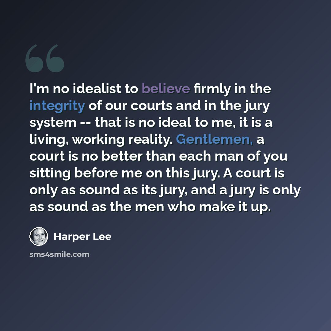 “I'm no idealist to believe firmly in the integrity of our courts and in the jury system -- that is no ideal to me, it is a living, working reality. Gentlemen, a court is no better than each man of you sitting before me on this jury. A court is only as sound as its jury, and a jury is only as sound…” quote by Harper Lee