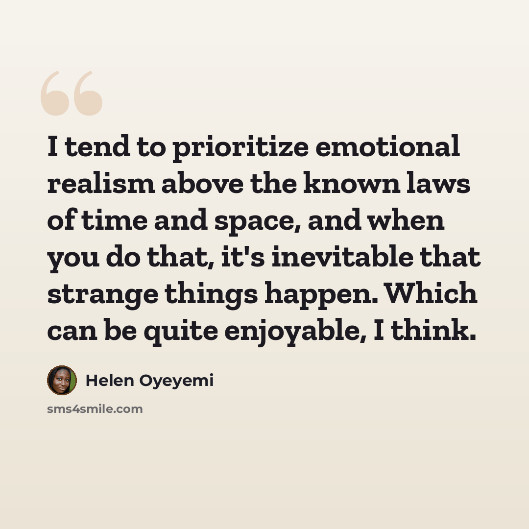 “I tend to prioritize emotional realism above the known laws of time and space, and when you do that, it's inevitable that strange things happen. Which can be quite enjoyable, I think.” quote by Helen Oyeyemi