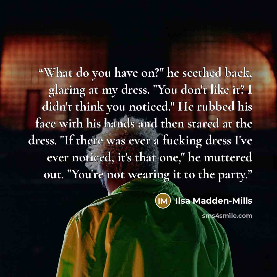 “What do you have on?" he seethed back, glaring at my dress. "You don't like it? I didn't think you noticed." He rubbed his face with his hands and then stared at the dress. "If there was ever a fucking dress I've ever noticed, it's that one," he muttered out. "You're not wearing it to the party.” quote by Ilsa Madden-Mills