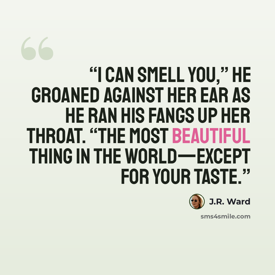 “I can smell you,” he groaned against her ear as he ran his fangs up her throat. “The most beautiful thing in the world—except for your taste.” quote by J.R. Ward