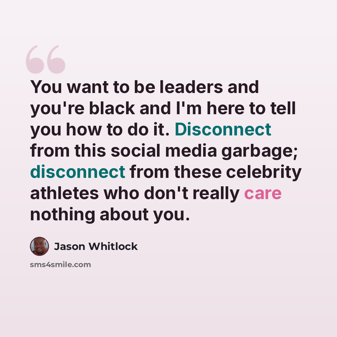 “You want to be leaders and you're black and I'm here to tell you how to do it. Disconnect from this social media garbage; disconnect from these celebrity athletes who don't really care nothing about you.” quote by Jason Whitlock