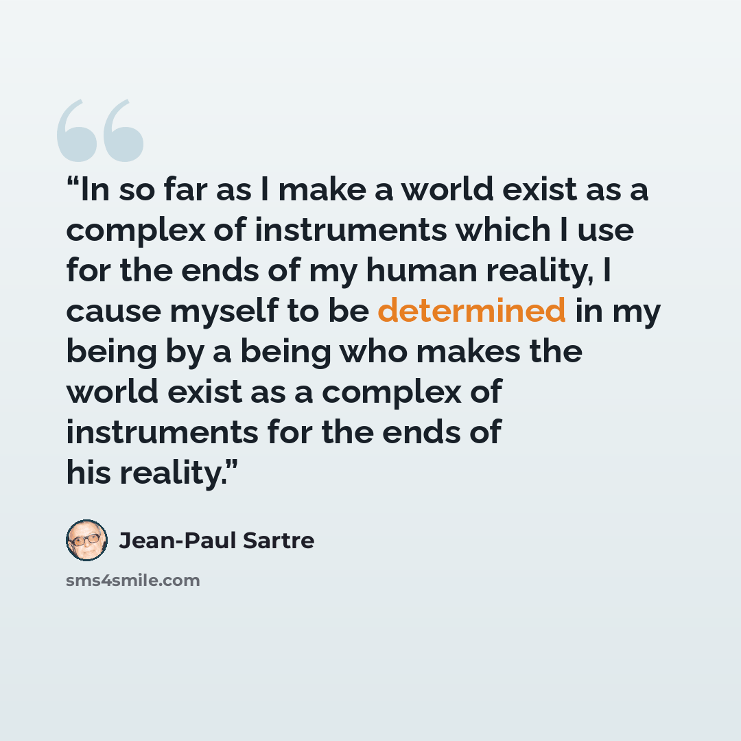 “In so far as I make a world exist as a complex of instruments which I use for the ends of my human reality, I cause myself to be determined in my being by a being who makes the world exist as a complex of instruments for the ends of his reality.” quote by Jean-Paul Sartre