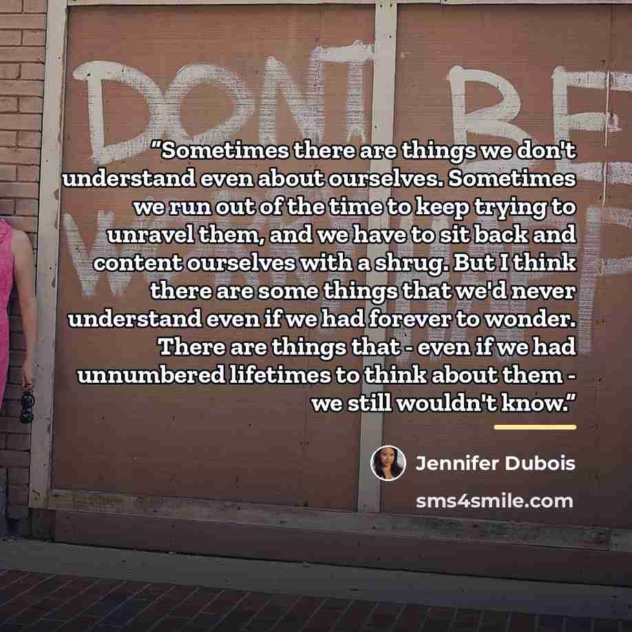 “Sometimes there are things we don't understand even about ourselves. Sometimes we run out of the time to keep trying to unravel them, and we have to sit back and content ourselves with a shrug. But I think there are some things that we'd never understand even if we had forever to wonder. There are…” quote by Jennifer Dubois