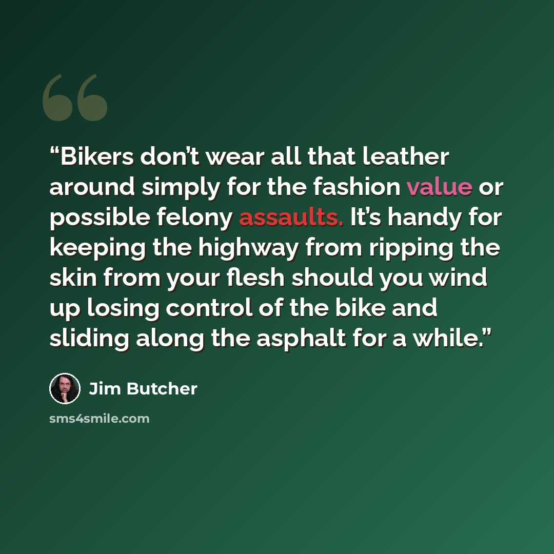 “Bikers don’t wear all that leather around simply for the fashion value or possible felony assaults. It’s handy for keeping the highway from ripping the skin from your flesh should you wind up losing control of the bike and sliding along the asphalt for a while.” quote by Jim Butcher