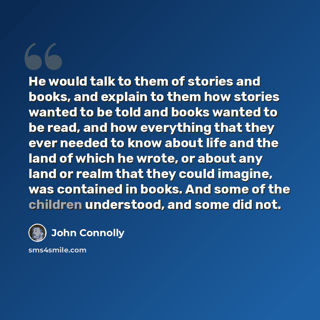 “He would talk to them of stories and books, and explain to them how stories wanted to be told and books wanted to be read, and how everything that they ever needed to know about life and the land of which he wrote, or about any land or realm that they could imagine, was contained in books. And…” quote by John Connolly