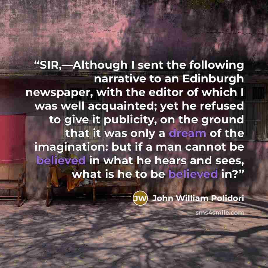 “SIR,—Although I sent the following narrative to an Edinburgh newspaper, with the editor of which I was well acquainted; yet he refused to give it publicity, on the ground that it was only a dream of the imagination: but if a man cannot be believed in what he hears and sees, what is he to be…” quote by John William Polidori