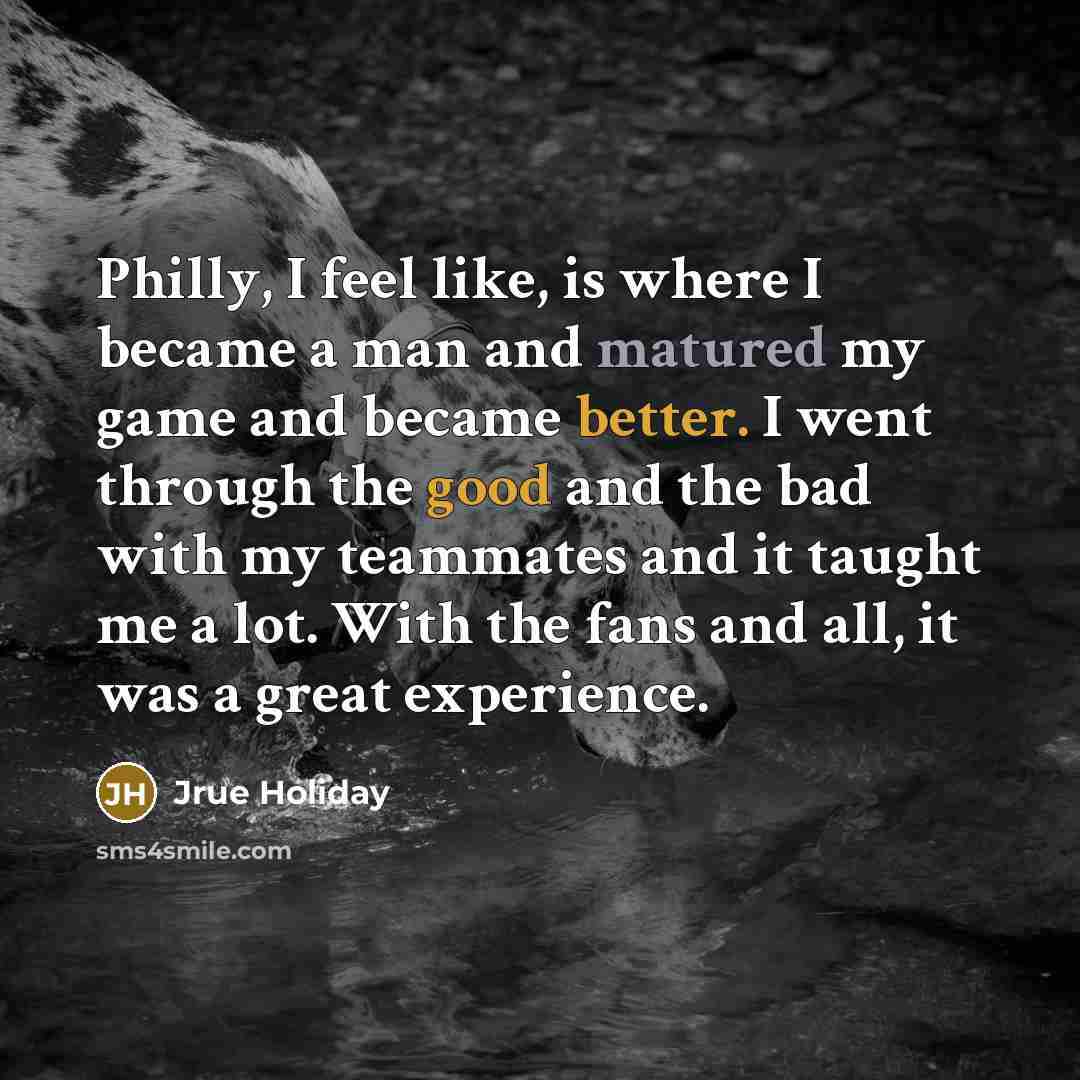 “Philly, I feel like, is where I became a man and matured my game and became better. I went through the good and the bad with my teammates and it taught me a lot. With the fans and all, it was a great experience.” quote by Jrue Holiday