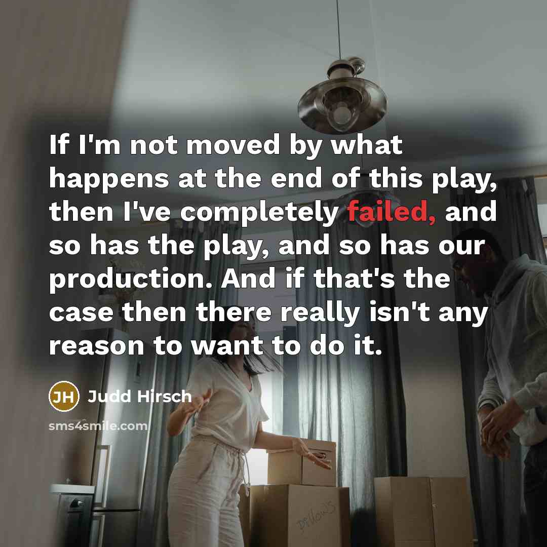“If I'm not moved by what happens at the end of this play, then I've completely failed, and so has the play, and so has our production. And if that's the case then there really isn't any reason to want to do it.” quote by Judd Hirsch