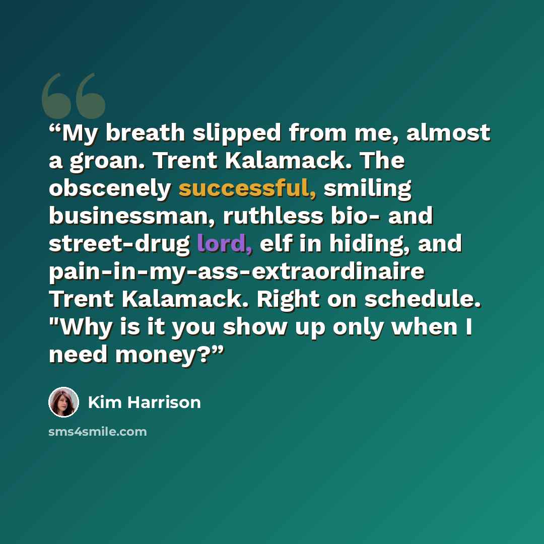 “My breath slipped from me, almost a groan. Trent Kalamack. The obscenely successful, smiling businessman, ruthless bio- and street-drug lord, elf in hiding, and pain-in-my-ass-extraordinaire Trent Kalamack. Right on schedule. "Why is it you show up only when I need money?” quote by Kim Harrison