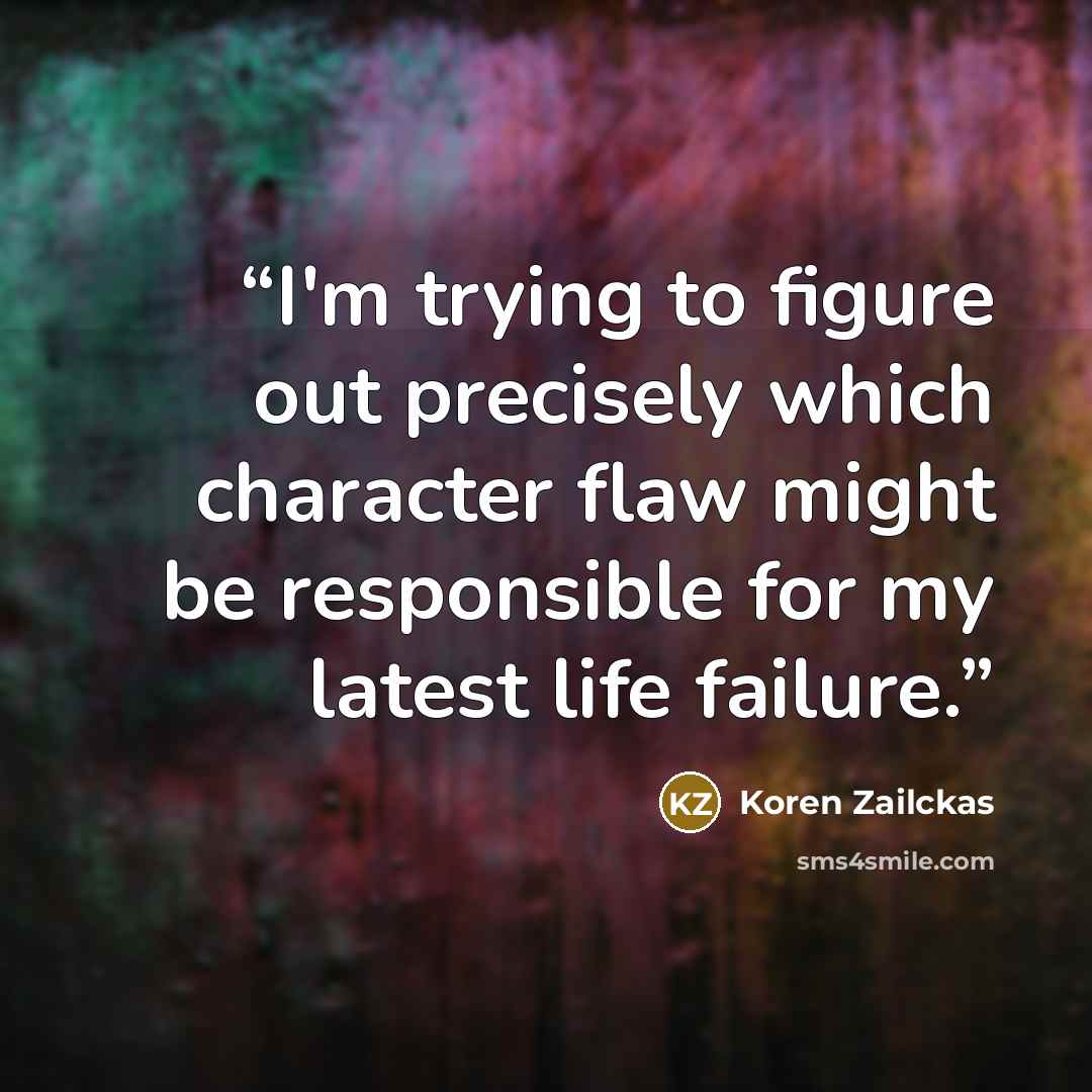 “I'm trying to figure out precisely which character flaw might be responsible for my latest life failure.” quote by Koren Zailckas