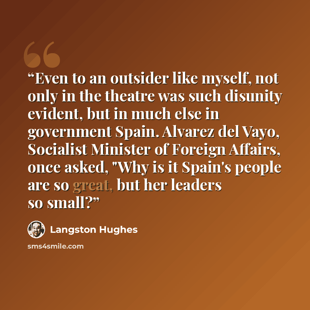 “Even to an outsider like myself, not only in the theatre was such disunity evident, but in much else in government Spain. Alvarez del Vayo, Socialist Minister of Foreign Affairs, once asked, "Why is it Spain's people are so great, but her leaders so small?” quote by Langston Hughes