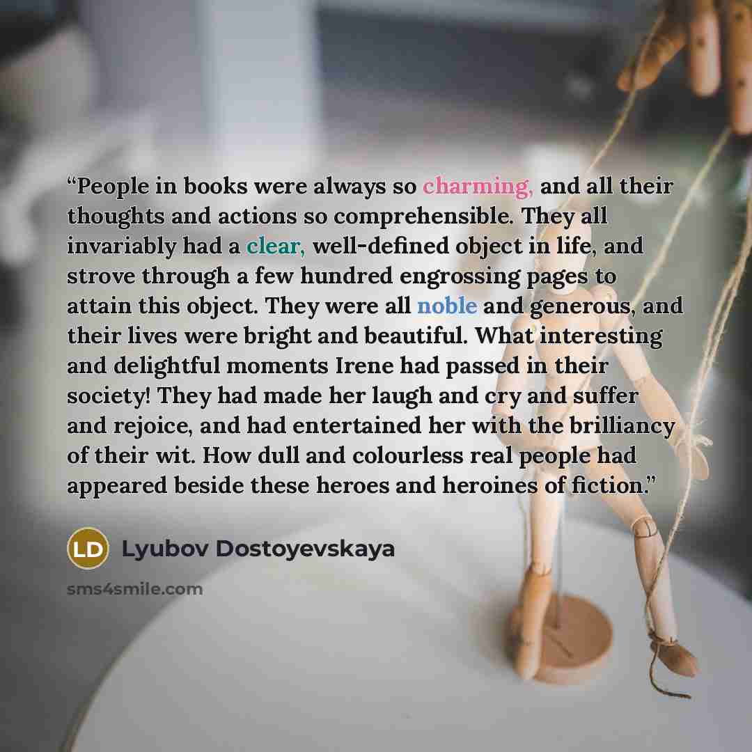“People in books were always so charming, and all their thoughts and actions so comprehensible. They all invariably had a clear, well-defined object in life, and strove through a few hundred engrossing pages to attain this object. They were all noble and generous, and their lives were bright and…” quote by Lyubov Dostoyevskaya