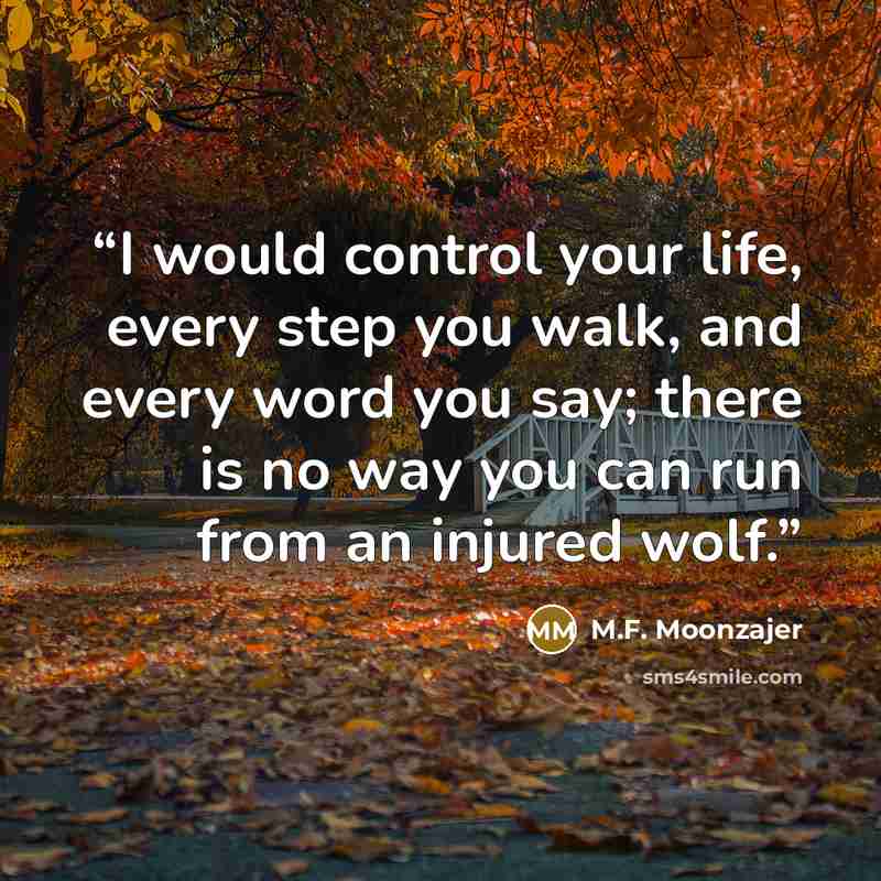 “I would control your life, every step you walk, and every word you say; there is no way you can run from an injured wolf.” quote by M.F. Moonzajer