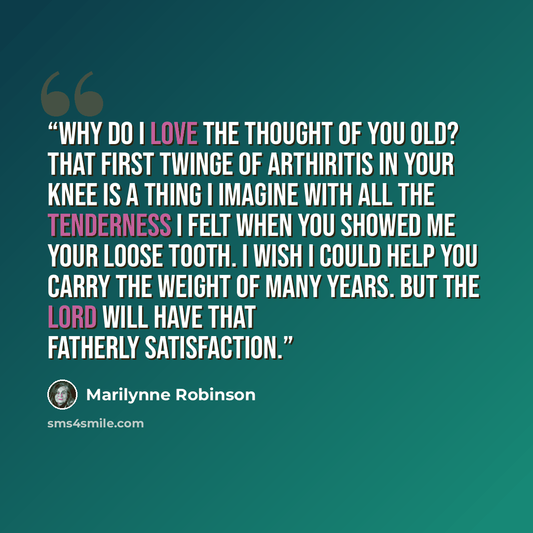 “Why do I love the thought of you old? That first twinge of arthiritis in your knee is a thing I imagine with all the tenderness I felt when you showed me your loose tooth. I wish I could help you carry the weight of many years. But the Lord will have that fatherly satisfaction.” quote by Marilynne Robinson