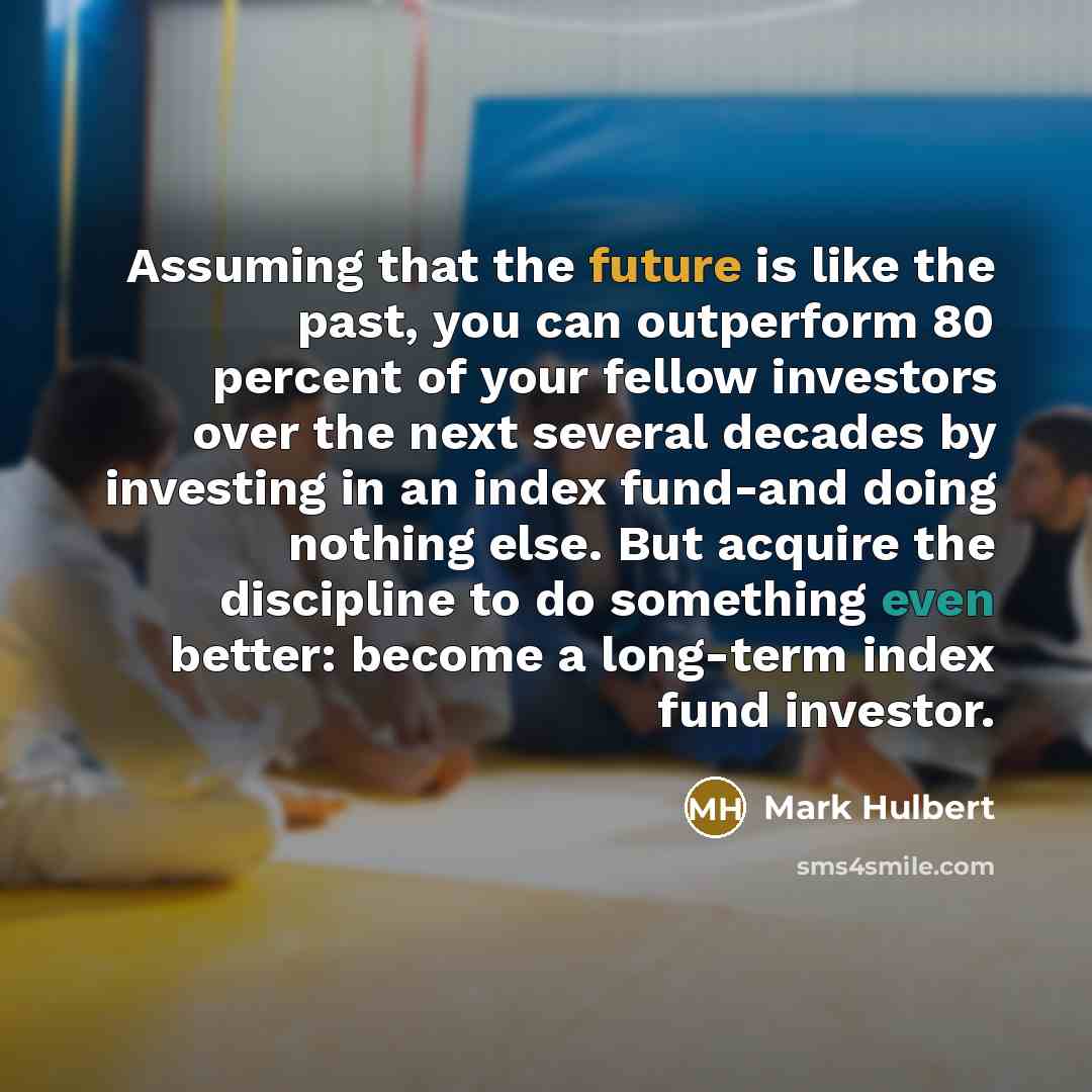 “Assuming that the future is like the past, you can outperform 80 percent of your fellow investors over the next several decades by investing in an index fund-and doing nothing else. But acquire the discipline to do something even better: become a long-term index fund investor.” quote by Mark Hulbert