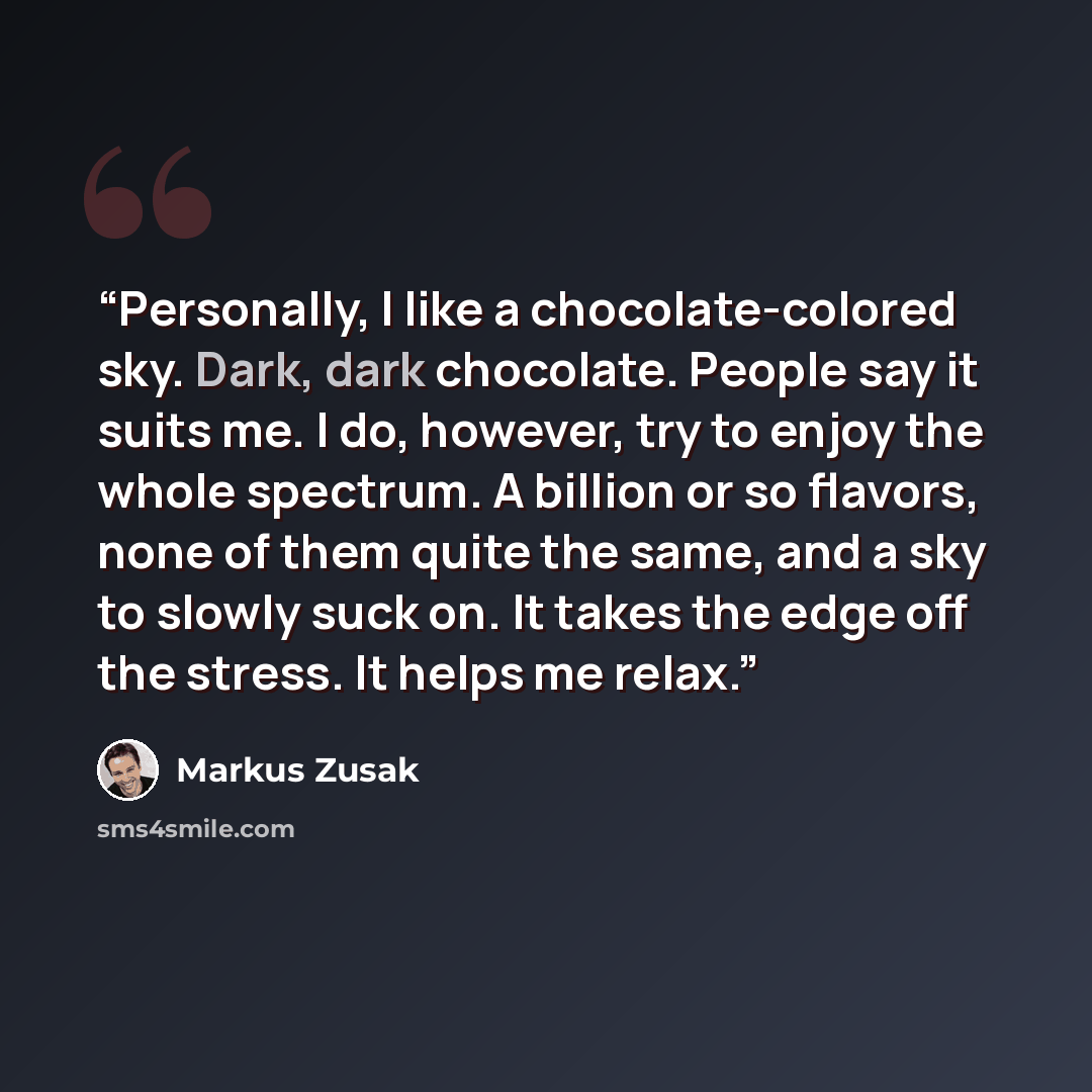 “Personally, I like a chocolate-colored sky. Dark, dark chocolate. People say it suits me. I do, however, try to enjoy the whole spectrum. A billion or so flavors, none of them quite the same, and a sky to slowly suck on. It takes the edge off the stress. It helps me relax.” quote by Markus Zusak