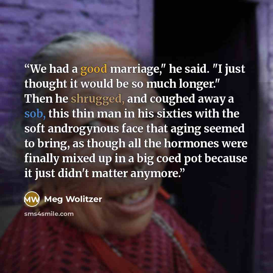 “We had a good marriage," he said. "I just thought it would be so much longer." Then he shrugged, and coughed away a sob, this thin man in his sixties with the soft androgynous face that aging seemed to bring, as though all the hormones were finally mixed up in a big coed pot because it just didn't…” quote by Meg Wolitzer