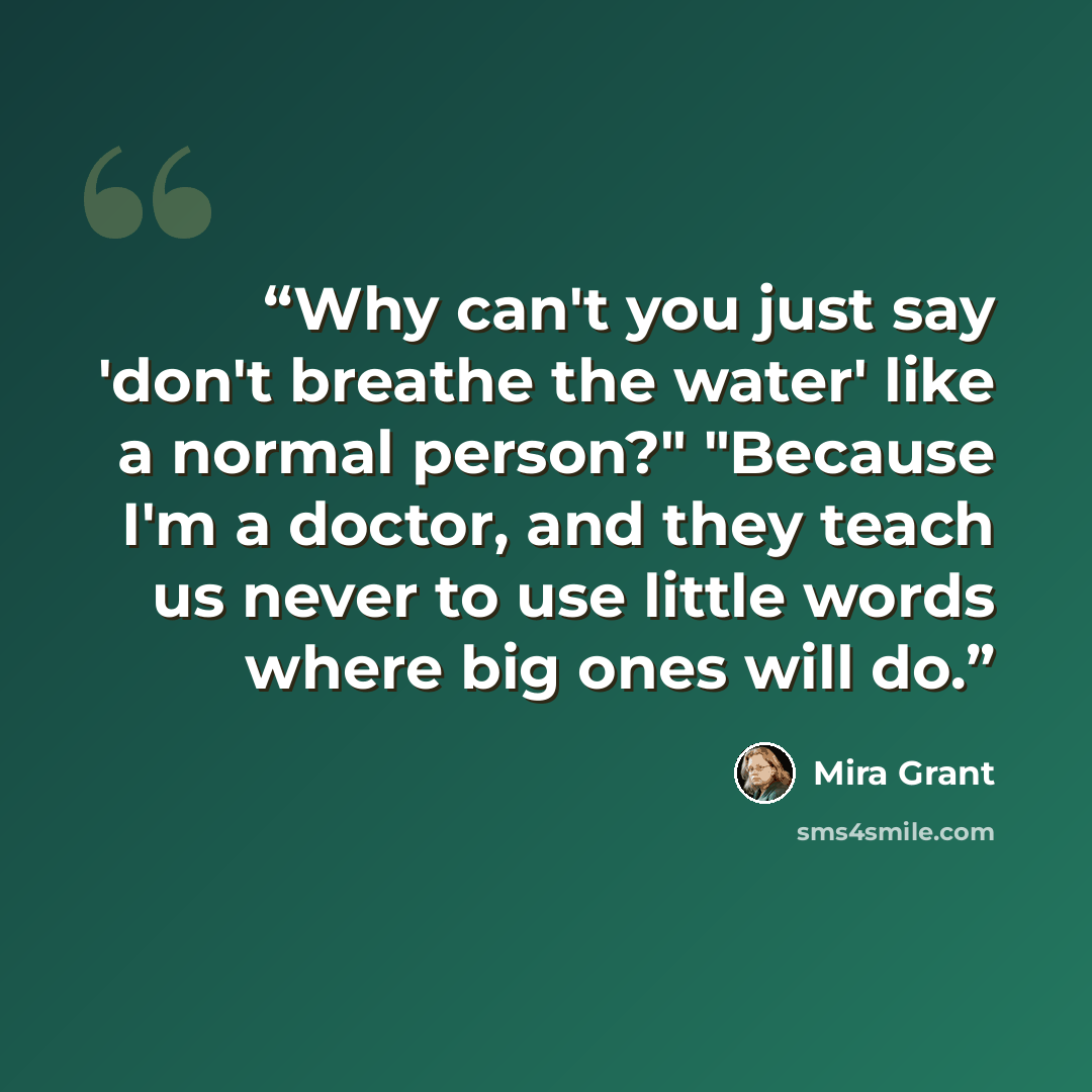“Why can't you just say 'don't breathe the water' like a normal person?" "Because I'm a doctor, and they teach us never to use little words where big ones will do.” quote by Mira Grant