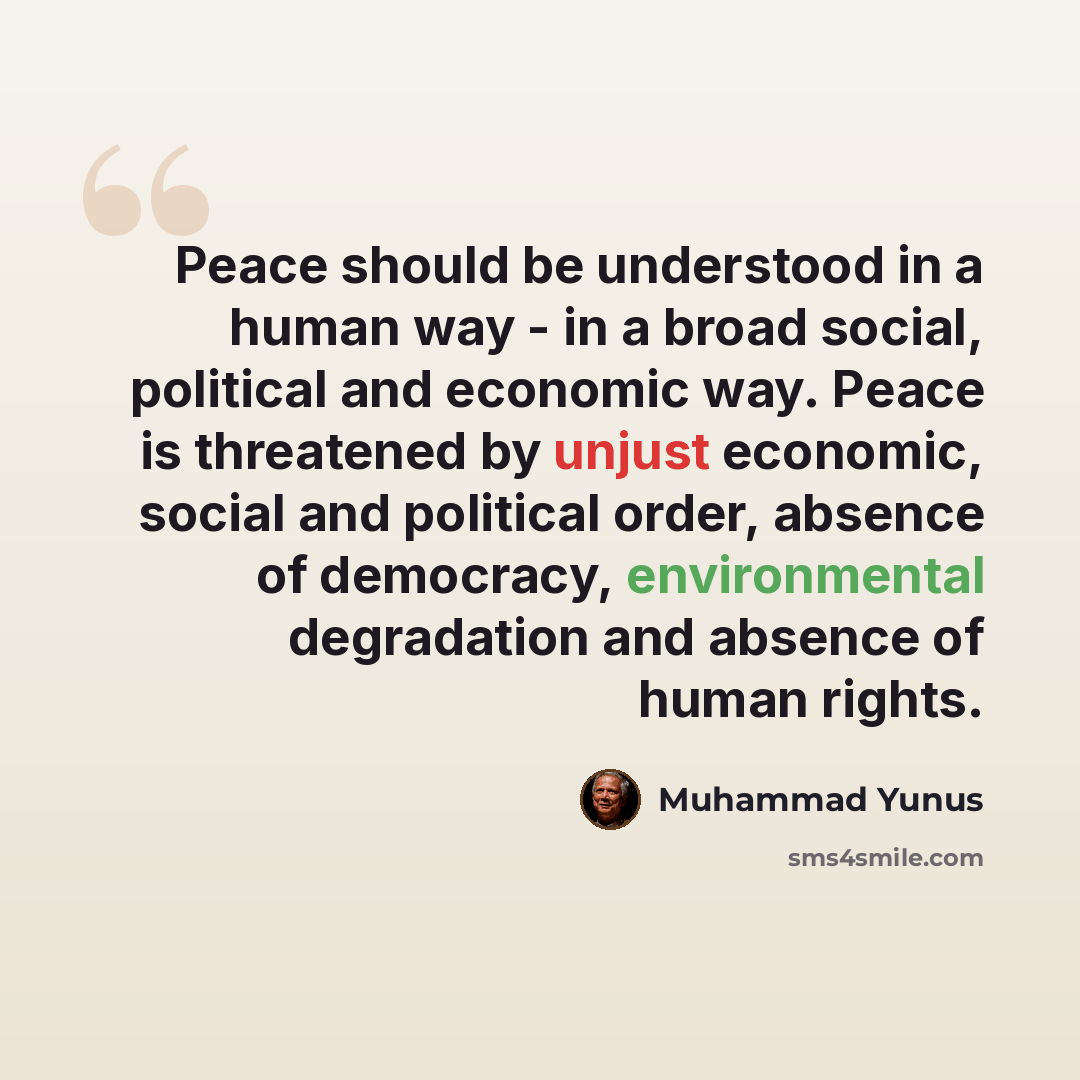 “Peace should be understood in a human way - in a broad social, political and economic way. Peace is threatened by unjust economic, social and political order, absence of democracy, environmental degradation and absence of human rights.” quote by Muhammad Yunus