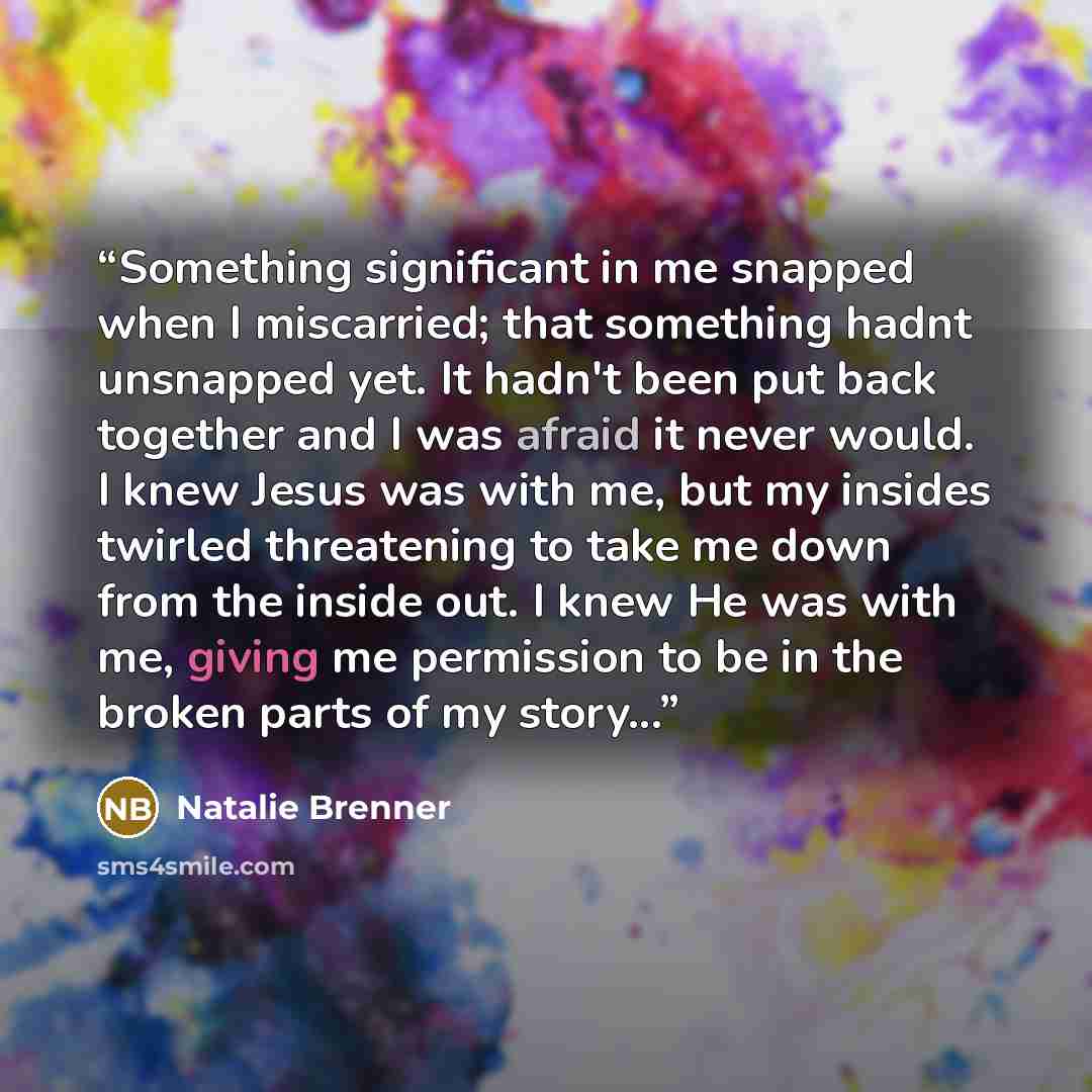“Something significant in me snapped when I miscarried; that something hadnt unsnapped yet. It hadn't been put back together and I was afraid it never would. I knew Jesus was with me, but my insides twirled threatening to take me down from the inside out. I knew He was with me, giving me permission…” quote by Natalie Brenner