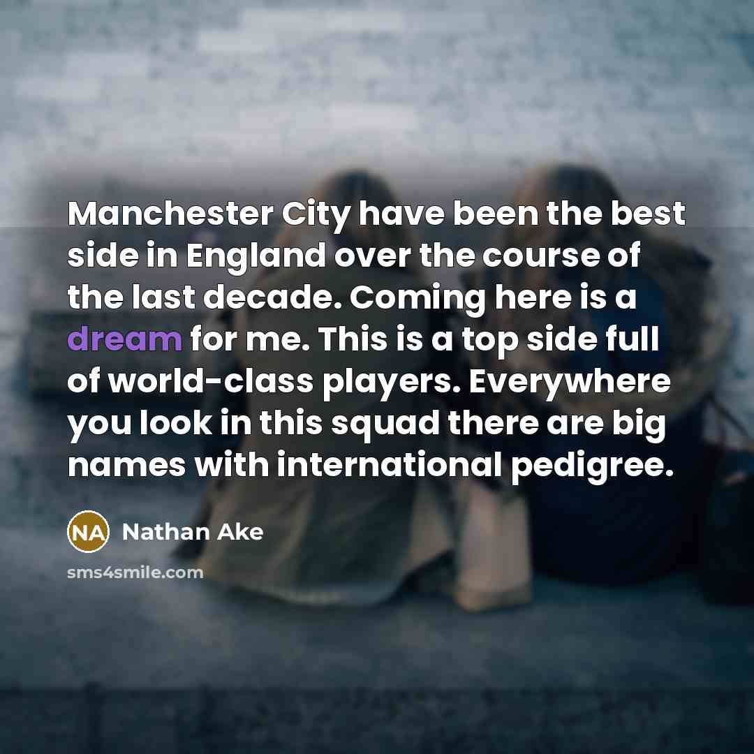“Manchester City have been the best side in England over the course of the last decade. Coming here is a dream for me. This is a top side full of world-class players. Everywhere you look in this squad there are big names with international pedigree.” quote by Nathan Ake