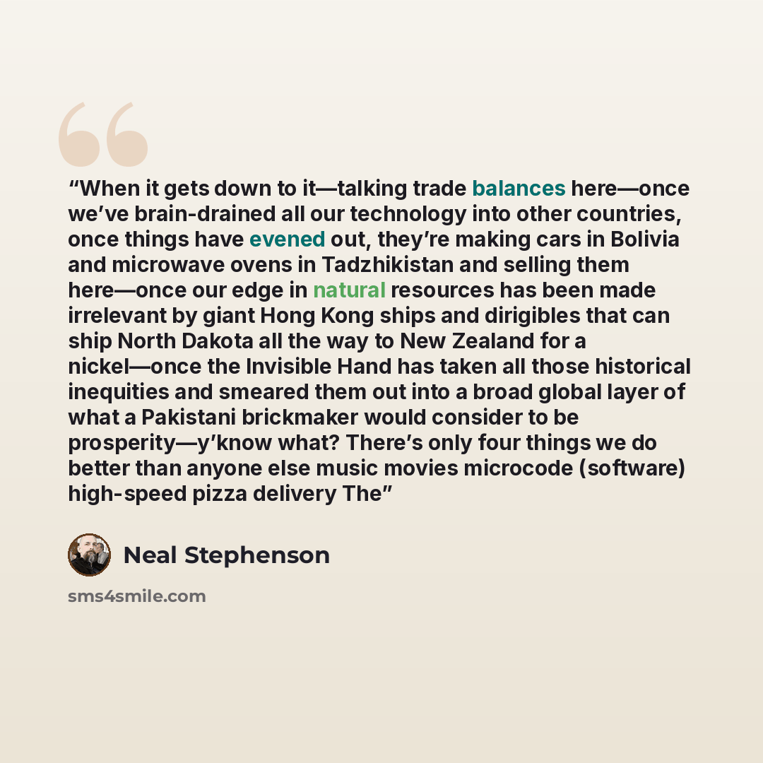 “When it gets down to it—talking trade balances here—once we’ve brain-drained all our technology into other countries, once things have evened out, they’re making cars in Bolivia and microwave ovens in Tadzhikistan and selling them here—once our edge in natural resources has been made irrelevant by…” quote by Neal Stephenson