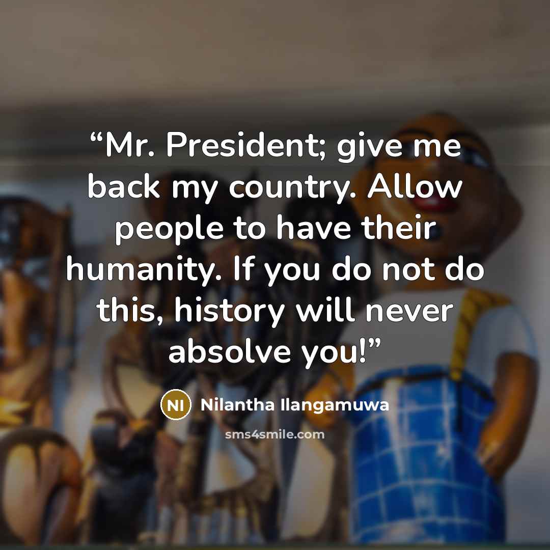 “Mr. President; give me back my country. Allow people to have their humanity. If you do not do this, history will never absolve you!” quote by Nilantha Ilangamuwa