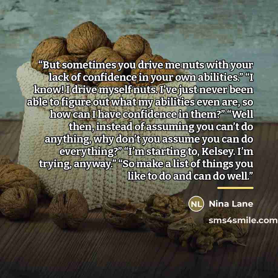 “But sometimes you drive me nuts with your lack of confidence in your own abilities.” “I know! I drive myself nuts. I’ve just never been able to figure out what my abilities even are, so how can I have confidence in them?” “Well then, instead of assuming you can’t do anything, why don’t you assume…” quote by Nina Lane