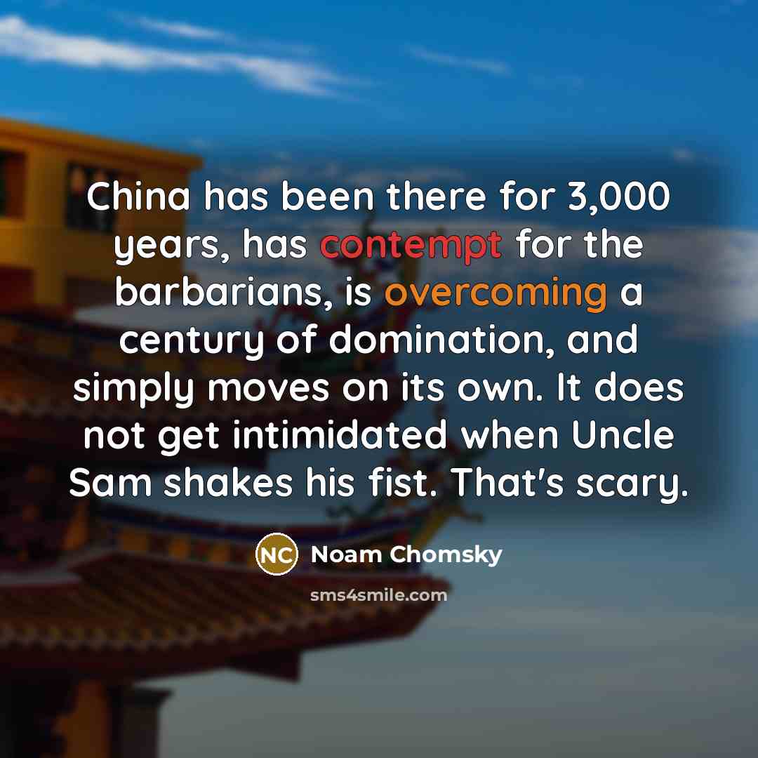 “China has been there for 3,000 years, has contempt for the barbarians, is overcoming a century of domination, and simply moves on its own. It does not get intimidated when Uncle Sam shakes his fist. That's scary.” quote by Noam Chomsky