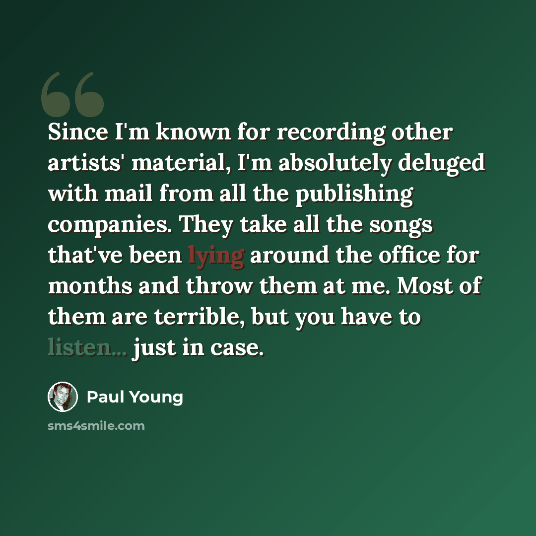 “Since I'm known for recording other artists' material, I'm absolutely deluged with mail from all the publishing companies. They take all the songs that've been lying around the office for months and throw them at me. Most of them are terrible, but you have to listen... just in case.” quote by Paul Young