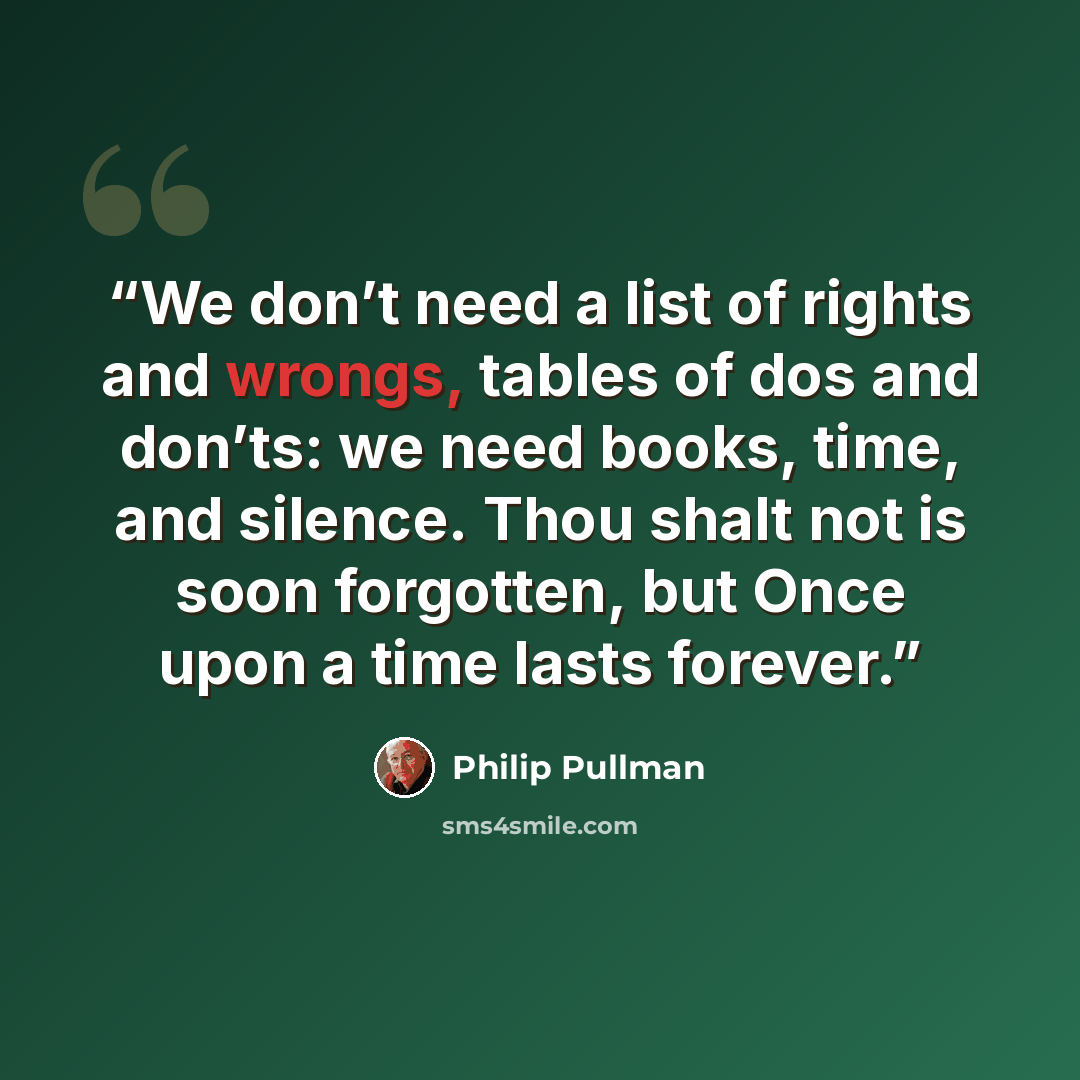 “We don’t need a list of rights and wrongs, tables of dos and don’ts: we need books, time, and silence. Thou shalt not is soon forgotten, but Once upon a time lasts forever.” quote by Philip Pullman