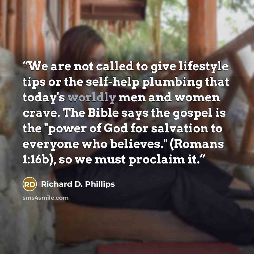 “We are not called to give lifestyle tips or the self-help plumbing that today's worldly men and women crave. The Bible says the gospel is the "power of God for salvation to everyone who believes." (Romans 1:16b), so we must proclaim it.” quote by Richard D. Phillips