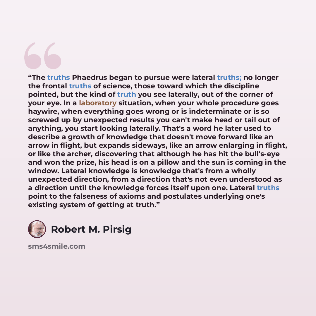 “The truths Phaedrus began to pursue were lateral truths; no longer the frontal truths of science, those toward which the discipline pointed, but the kind of truth you see laterally, out of the corner of your eye. In a laboratory situation, when your whole procedure goes haywire, when everything…” quote by Robert M. Pirsig