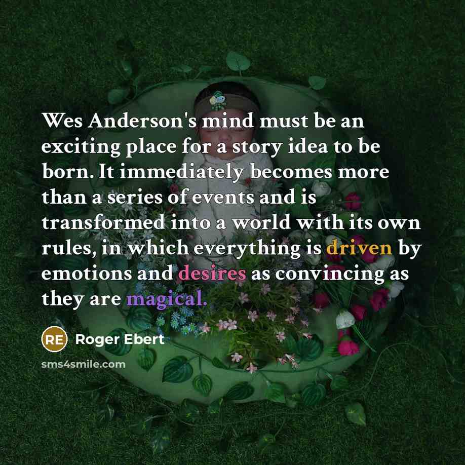 “Wes Anderson's mind must be an exciting place for a story idea to be born. It immediately becomes more than a series of events and is transformed into a world with its own rules, in which everything is driven by emotions and desires as convincing as they are magical.” quote by Roger Ebert