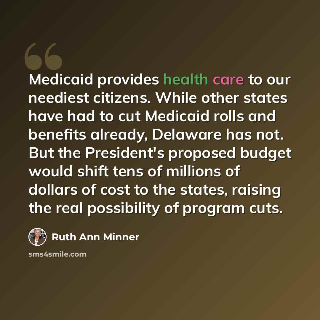 “Medicaid provides health care to our neediest citizens. While other states have had to cut Medicaid rolls and benefits already, Delaware has not. But the President's proposed budget would shift tens of millions of dollars of cost to the states, raising the real possibility of program cuts.” quote by Ruth Ann Minner