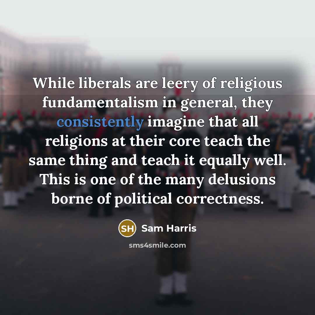“While liberals are leery of religious fundamentalism in general, they consistently imagine that all religions at their core teach the same thing and teach it equally well. This is one of the many delusions borne of political correctness.” quote by Sam Harris