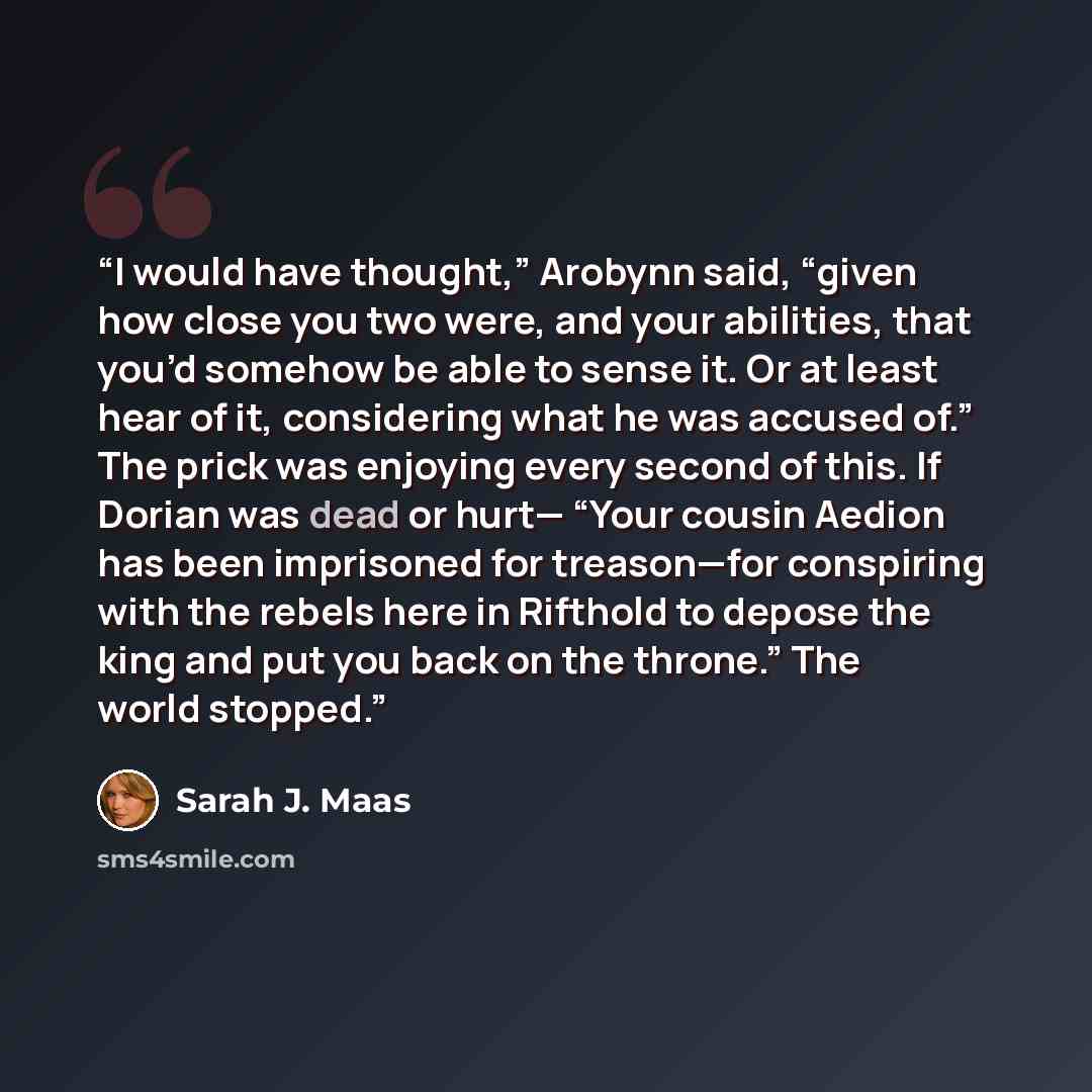 “I would have thought,” Arobynn said, “given how close you two were, and your abilities, that you’d somehow be able to sense it. Or at least hear of it, considering what he was accused of.” The prick was enjoying every second of this. If Dorian was dead or hurt— “Your cousin Aedion has been…” quote by Sarah J. Maas