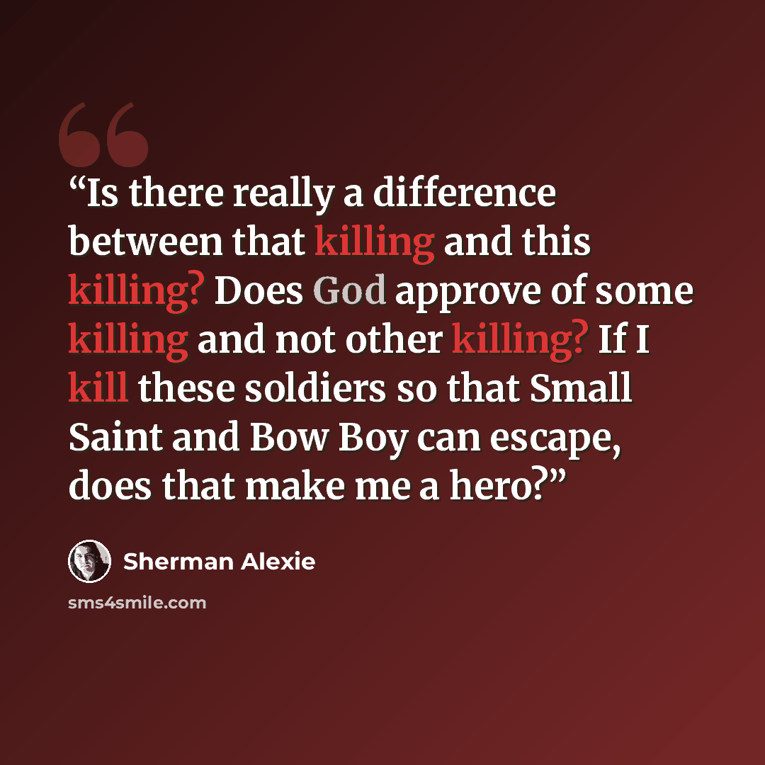 “Is there really a difference between that killing and this killing? Does God approve of some killing and not other killing? If I kill these soldiers so that Small Saint and Bow Boy can escape, does that make me a hero?” quote by Sherman Alexie