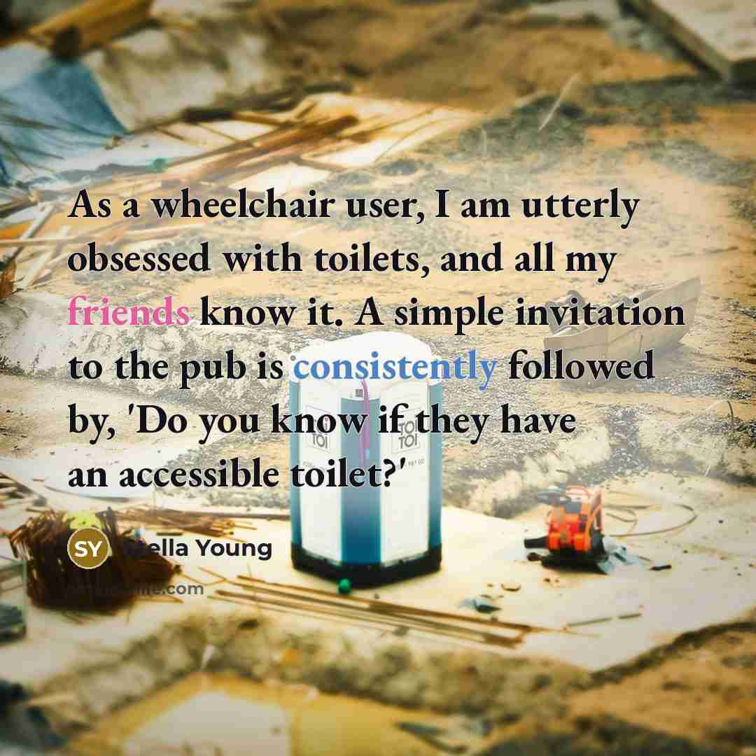 “As a wheelchair user, I am utterly obsessed with toilets, and all my friends know it. A simple invitation to the pub is consistently followed by, 'Do you know if they have an accessible toilet?'” quote by Stella Young