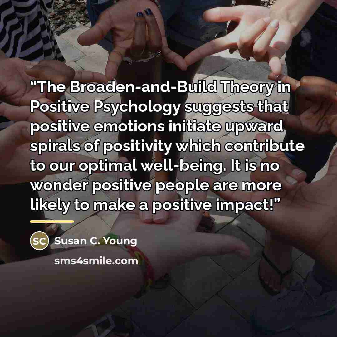 “The Broaden-and-Build Theory in Positive Psychology suggests that positive emotions initiate upward spirals of positivity which contribute to our optimal well-being. It is no wonder positive people are more likely to make a positive impact!” quote by Susan C. Young