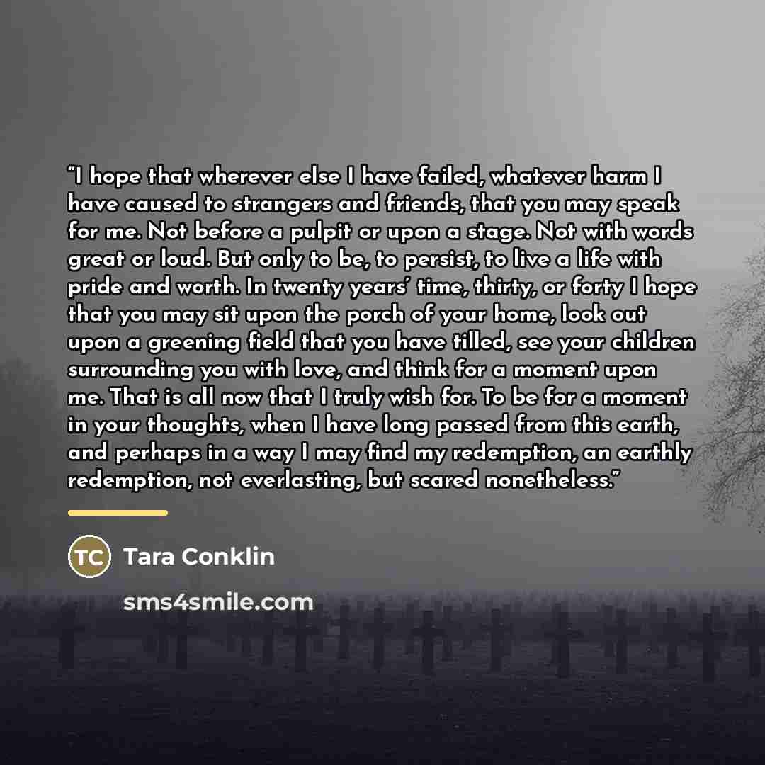 “I hope that wherever else I have failed, whatever harm I have caused to strangers and friends, that you may speak for me. Not before a pulpit or upon a stage. Not with words great or loud. But only to be, to persist, to live a life with pride and worth. In twenty years’ time, thirty, or forty I…” quote by Tara Conklin