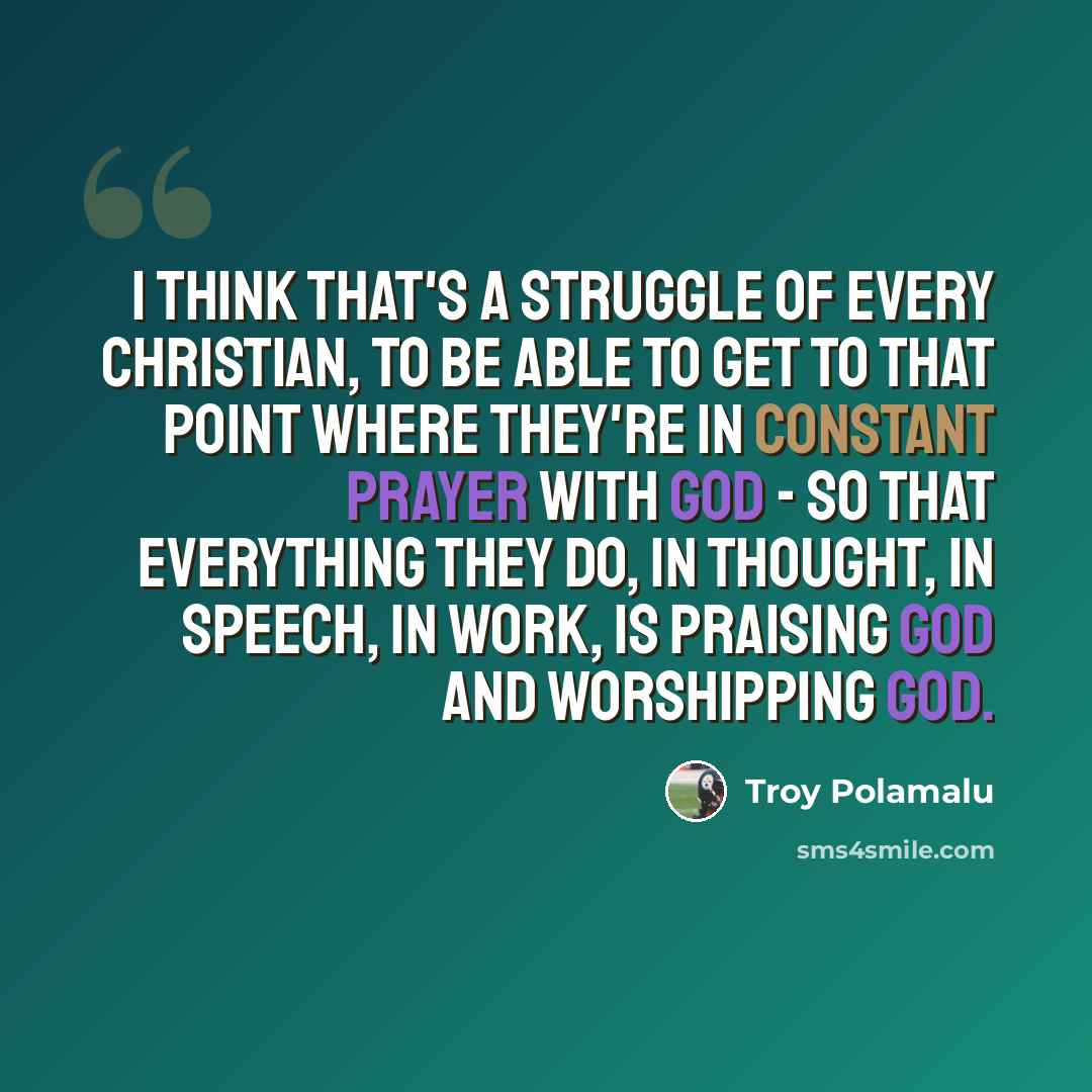 “I think that's a struggle of every Christian, to be able to get to that point where they're in constant prayer with God - so that everything they do, in thought, in speech, in work, is praising God and worshipping God.” quote by Troy Polamalu