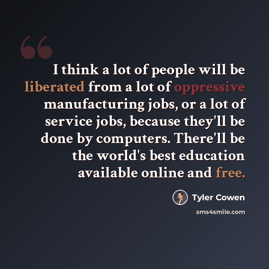 “I think a lot of people will be liberated from a lot of oppressive manufacturing jobs, or a lot of service jobs, because they'll be done by computers. There'll be the world's best education available online and free.” quote by Tyler Cowen