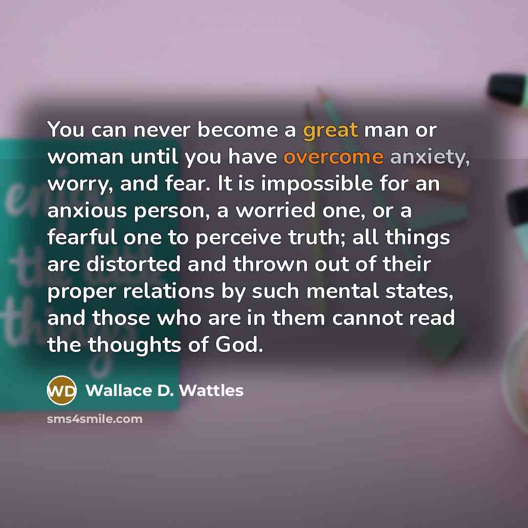 “You can never become a great man or woman until you have overcome anxiety, worry, and fear. It is impossible for an anxious person, a worried one, or a fearful one to perceive truth; all things are distorted and thrown out of their proper relations by such mental states, and those who are in them…” quote by Wallace D. Wattles