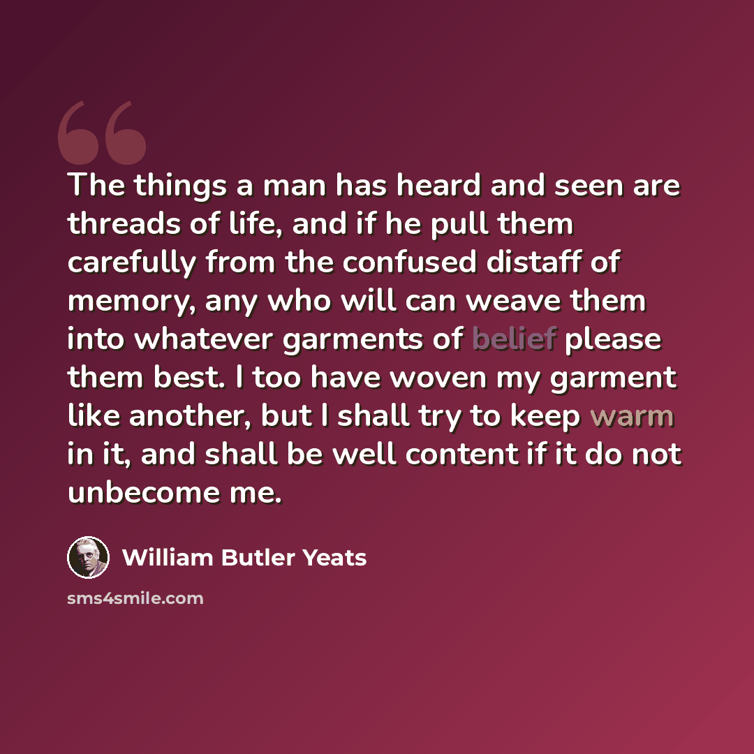 “The things a man has heard and seen are threads of life, and if he pull them carefully from the confused distaff of memory, any who will can weave them into whatever garments of belief please them best. I too have woven my garment like another, but I shall try to keep warm in it, and shall be well…” quote by William Butler Yeats