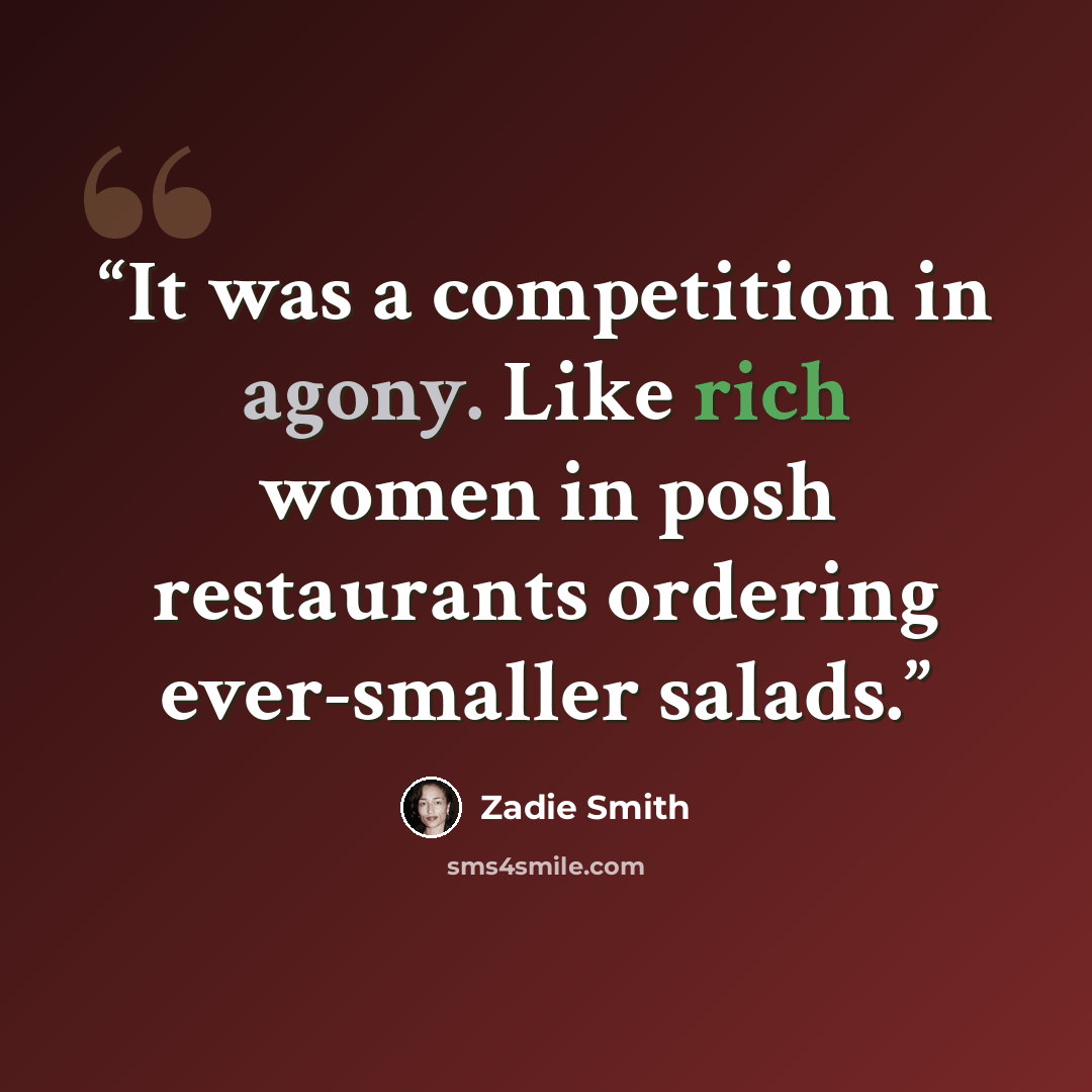 “It was a competition in agony. Like rich women in posh restaurants ordering ever-smaller salads.” quote by Zadie Smith
